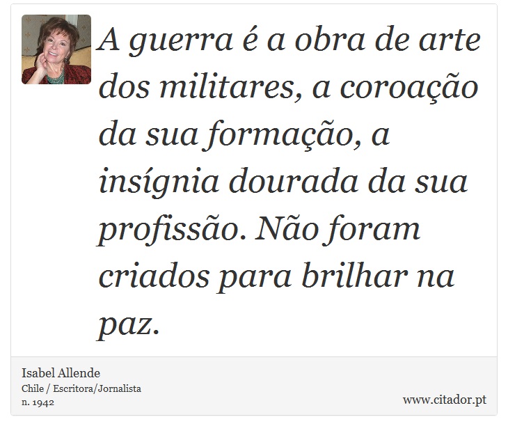 A guerra  a obra de arte dos militares, a coroao da sua formao, a insgnia dourada da sua profisso. No foram criados para brilhar na paz. - Isabel Allende - Frases