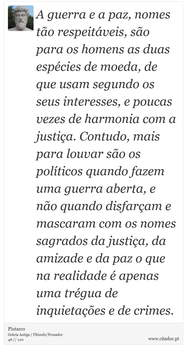 A guerra e a paz, nomes tão respeitáveis, são para os homens as duas espécies de moeda, de que usam segundo os seus interesses, e poucas vezes de harmonia com a justiça. Contudo, mais para louvar são os políticos quando fazem uma guerra aberta, e não quando disfarçam e mascaram com os nomes sagrados da justiça, da amizade e da paz o que na realidade é apenas uma trégua de inquietações e de crimes. - Plutarco - Frases