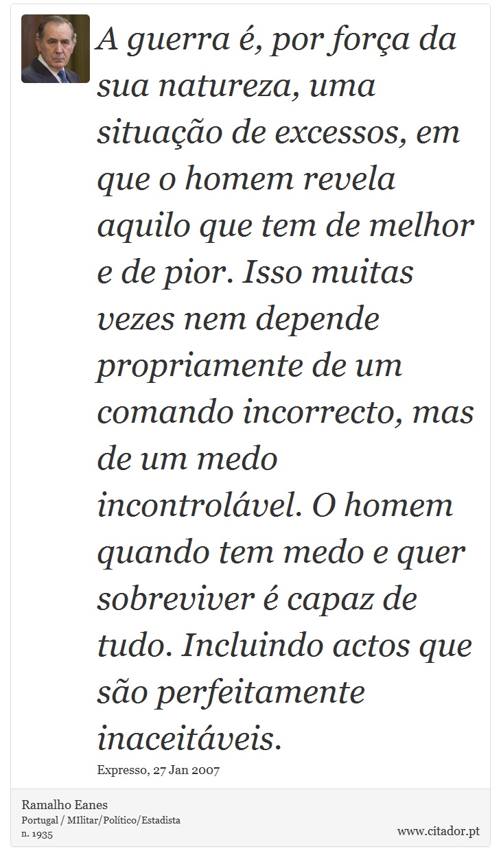 A guerra é, por força da sua natureza, uma situação de excessos, em que o homem revela aquilo que tem de melhor e de pior. Isso muitas vezes nem depende propriamente de um comando incorrecto, mas de um medo incontrolável. O homem quando tem medo e quer sobreviver é capaz de tudo. Incluindo actos que são perfeitamente inaceitáveis. - Ramalho Eanes - Frases