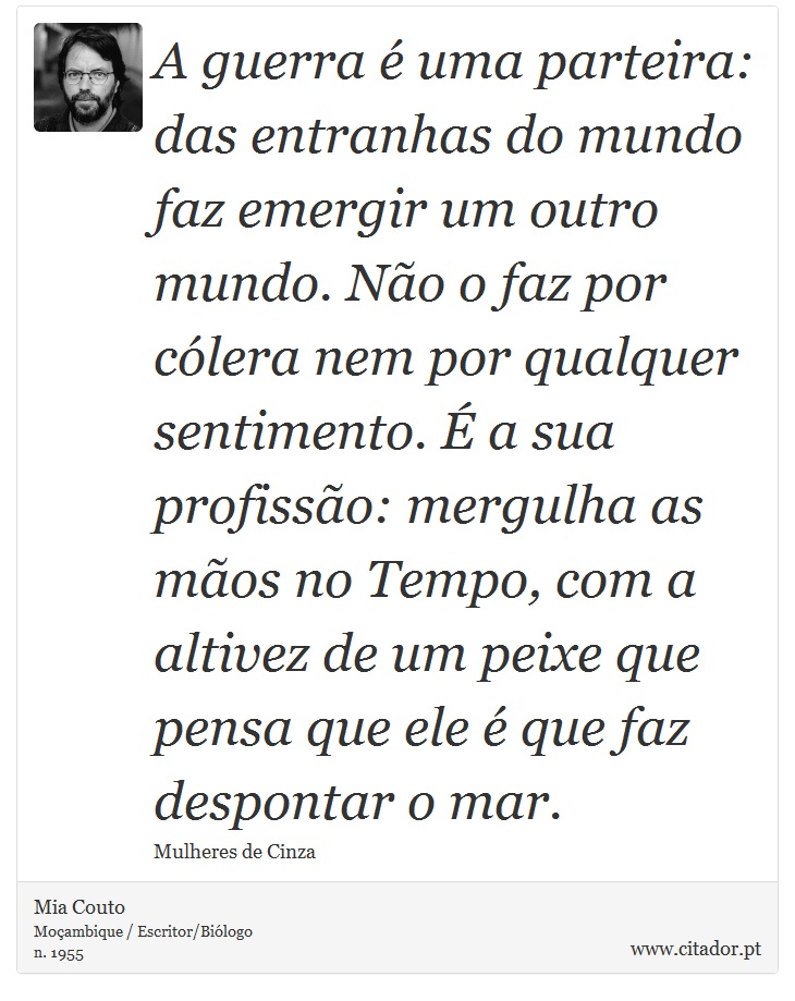 A guerra é uma parteira: das entranhas do mundo faz emergir um outro mundo. Não o faz por cólera nem por qualquer sentimento. É a sua profissão: mergulha as mãos no Tempo, com a altivez de um peixe que pensa que ele é que faz despontar o mar. - Mia Couto - Frases