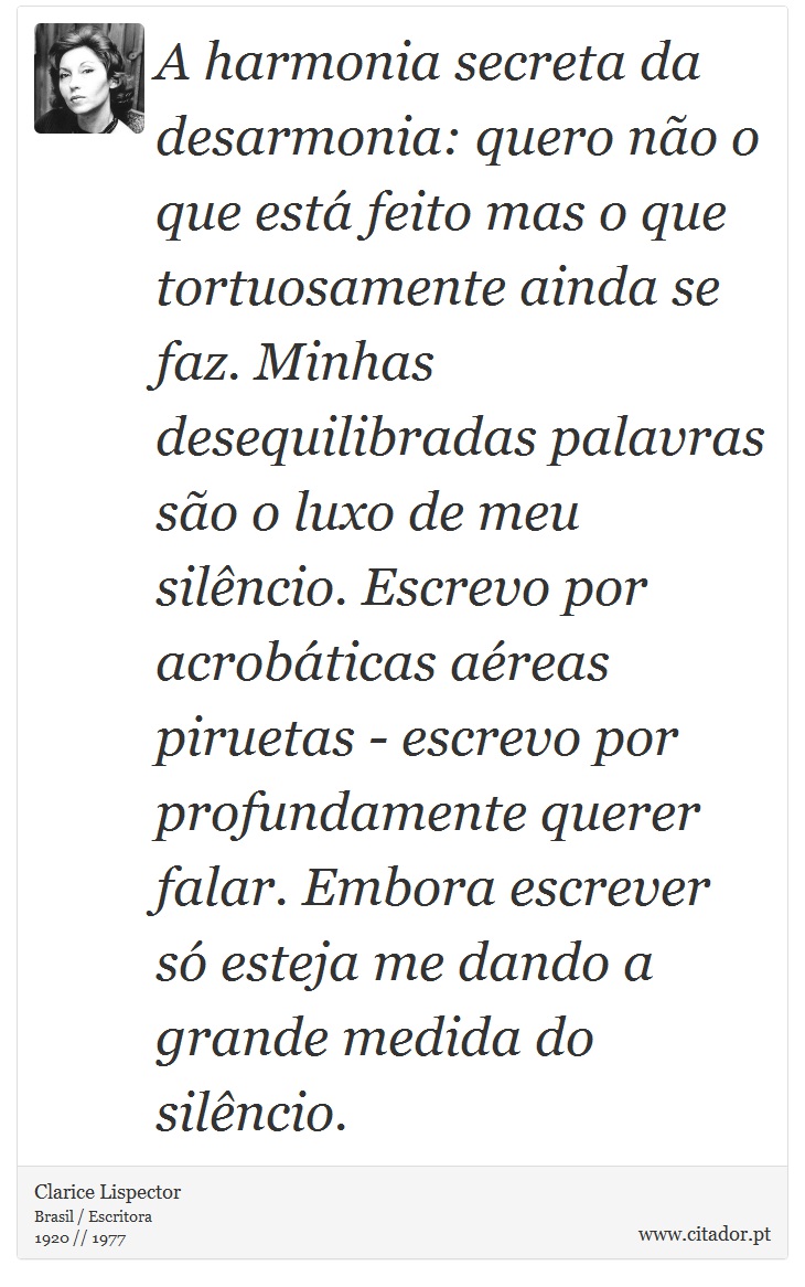 A harmonia secreta da desarmonia: quero não o que está feito mas o que tortuosamente ainda se faz. Minhas desequilibradas palavras são o luxo de meu silêncio. Escrevo por acrobáticas aéreas piruetas - escrevo por profundamente querer falar. Embora escrever só esteja me dando a grande medida do silêncio. - Clarice Lispector - Frases