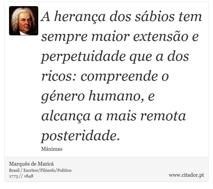 A herança dos sábios tem sempre maior extensão e perpetuidade que a dos ricos: compreende o género humano, e alcança a mais remota posteridade. - Marquês de Maricá - Frases