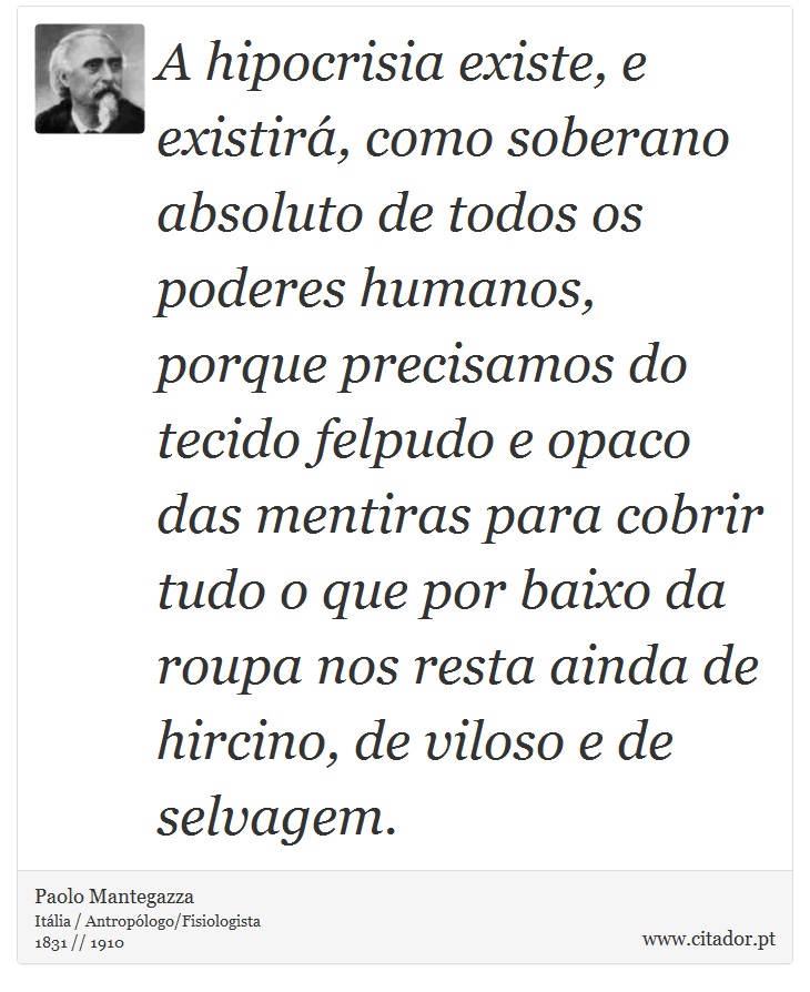 A hipocrisia existe, e existirá, como soberano absoluto de todos os poderes humanos, porque precisamos do tecido felpudo e opaco das mentiras para cobrir tudo o que por baixo da roupa nos resta ainda de hircino, de viloso e de selvagem. - Paolo Mantegazza - Frases