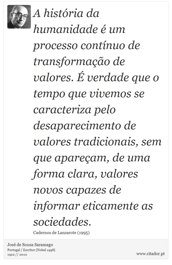 A história da humanidade é um processo contínuo de transformação de valores. É verdade que o tempo que vivemos se caracteriza pelo desaparecimento de valores tradicionais, sem que apareçam, de uma forma clara, valores novos capazes de informar eticamente as sociedades. - José Saramago - Frases