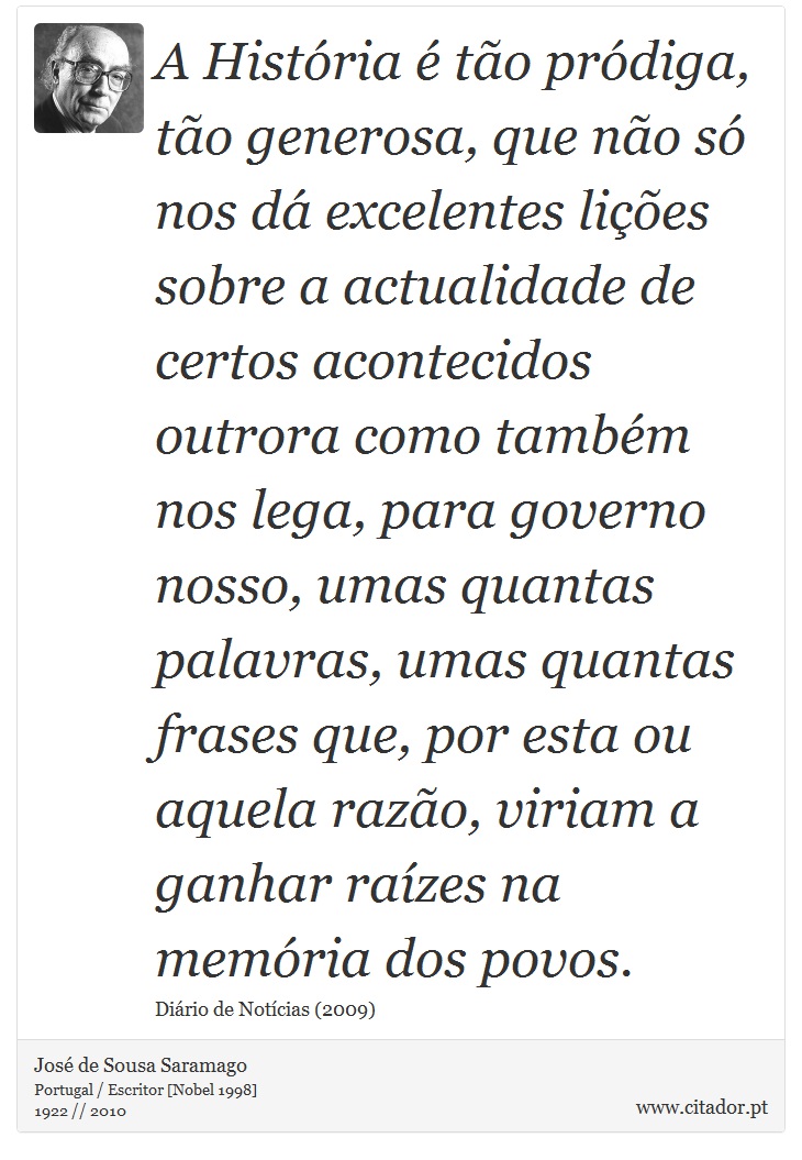A História é tão pródiga, tão generosa, que não só nos dá excelentes lições sobre a actualidade de certos acontecidos outrora como também nos lega, para governo nosso, umas quantas palavras, umas quantas frases que, por esta ou aquela razão, viriam a ganhar raízes na memória dos povos. - José Saramago - Frases