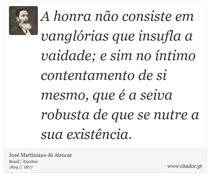 A honra não consiste em vanglórias que insufla a vaidade; e sim no íntimo contentamento de si mesmo, que é a seiva robusta de que se nutre a sua existência. - José Martiniano de Alencar - Frases
