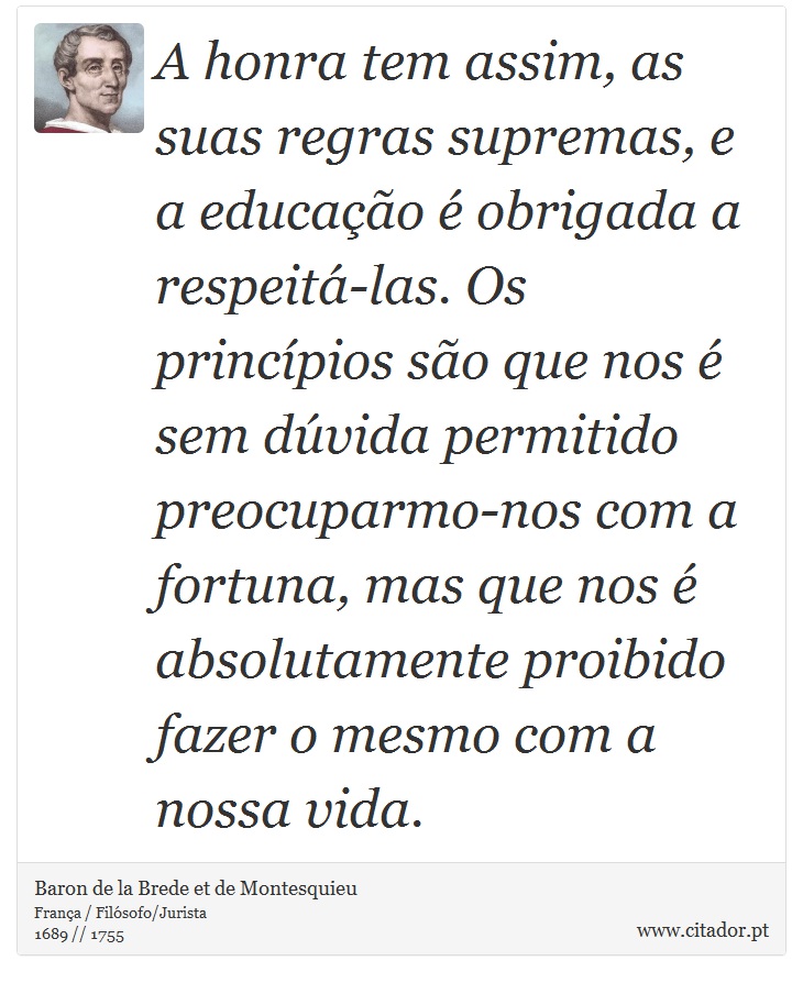 A honra tem assim, as suas regras supremas, e a educação é obrigada a respeitá-las. Os princípios  são que nos é sem dúvida permitido preocuparmo-nos com a fortuna, mas que nos é absolutamente proibido fazer o mesmo com a nossa vida. - Baron de la Brede et de Montesquieu - Frases