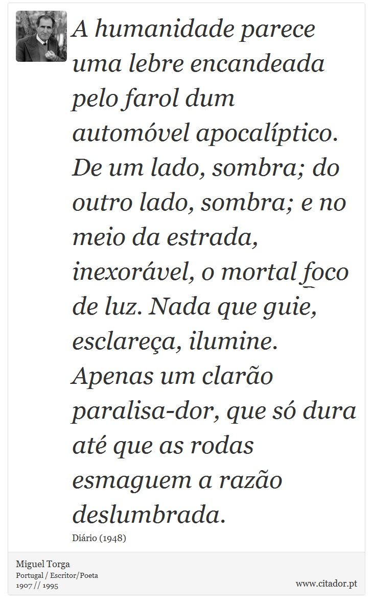 A humanidade parece uma lebre encandeada pelo farol dum automóvel apocalíptico. De um lado, sombra; do outro lado, sombra; e no meio da estrada, inexorável, o mortal foco de luz. Nada que guie, esclareça, ilumine. Apenas um clarão paralisa-dor, que só dura até que as rodas esmaguem a razão deslumbrada. - Miguel Torga - Frases