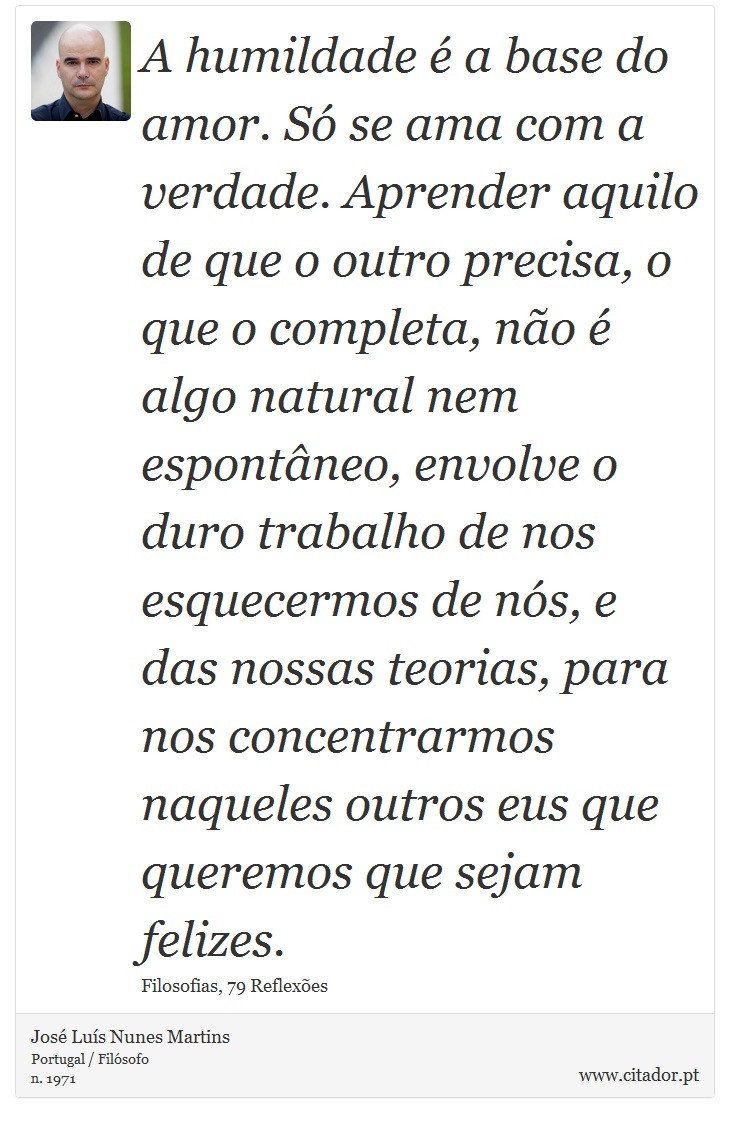 A humildade é a base do amor. Só se ama com a verdade. Aprender aquilo de que o outro precisa, o que o completa, não é algo natural nem espontâneo, envolve o duro trabalho de nos esquecermos de nós, e das nossas teorias, para nos concentrarmos naqueles outros eus que queremos que sejam felizes. - José Luís Nunes Martins - Frases