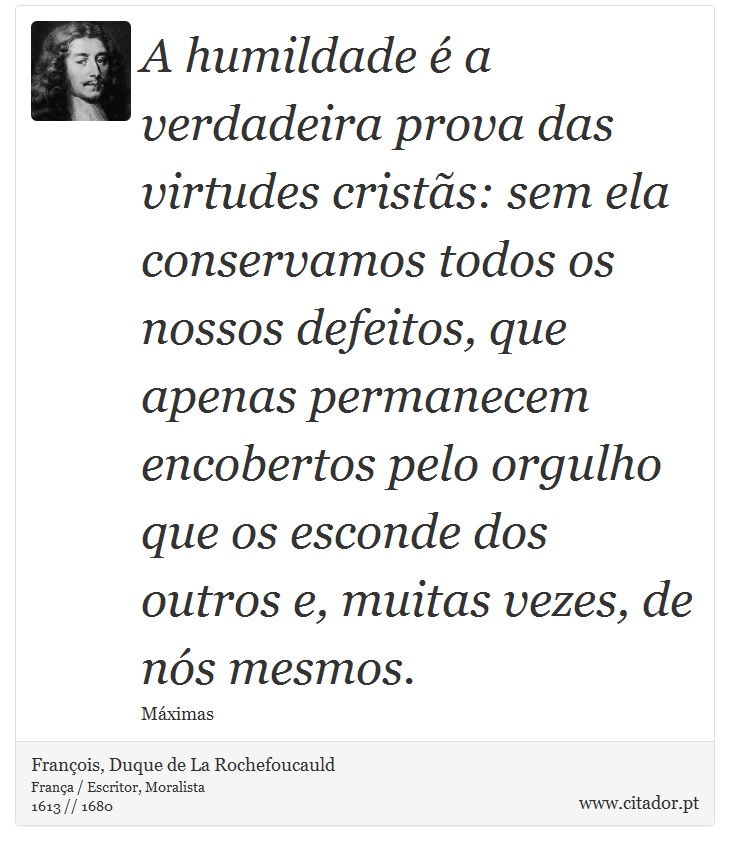 A humildade é a verdadeira prova das virtudes cristãs: sem ela conservamos todos os nossos defeitos, que apenas permanecem encobertos pelo orgulho que os esconde dos outros e, muitas vezes, de nós mesmos. - François, Duque de La Rochefoucauld - Frases