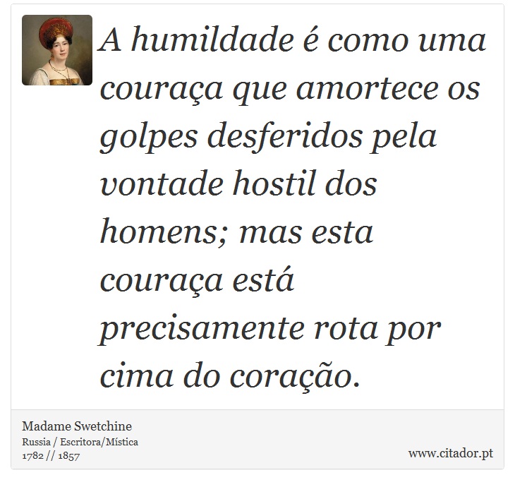 A humildade é como uma couraça que amortece os golpes desferidos pela vontade hostil dos homens; mas esta couraça está precisamente rota por cima do coração. - Madame Swetchine - Frases