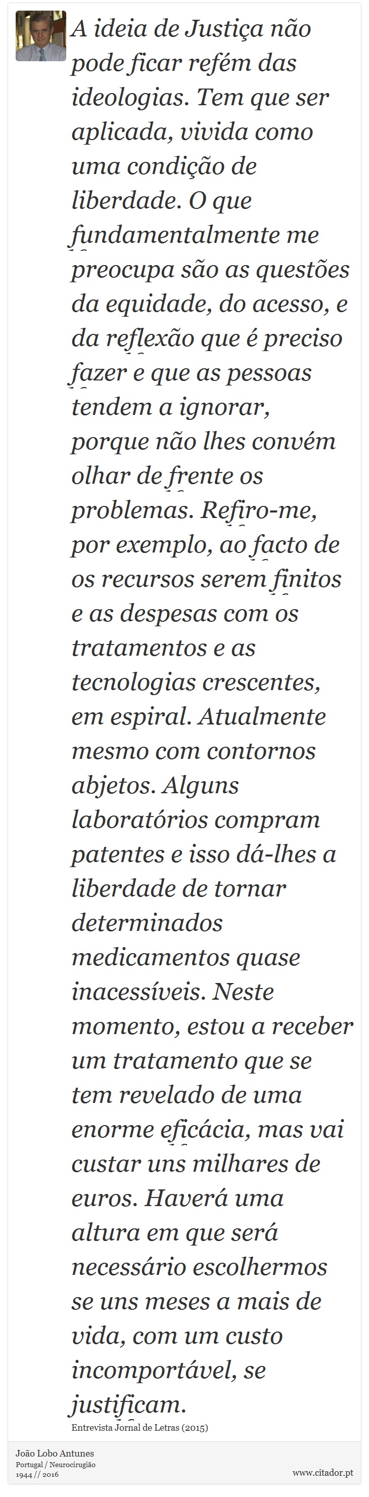 A ideia de Justiça não pode ficar refém das ideologias. Tem que ser aplicada, vivida como uma condição de liberdade. O que fundamentalmente me preocupa são as questões da equidade, do acesso, e da reflexão que é preciso fazer e que as pessoas tendem a ignorar, porque não lhes convém olhar de frente os problemas. Refiro-me, por exemplo, ao facto de os recursos serem finitos e as despesas com os tratamentos e as tecnologias crescentes, em espiral. Atualmente mesmo com contornos abjetos. Alguns laboratórios compram patentes e isso dá-lhes a liberdade de tornar determinados medicamentos quase inacessíveis. Neste momento, estou a receber um tratamento que se tem revelado de uma enorme eficácia, mas vai custar uns milhares de euros. Haverá uma altura em que será necessário escolhermos se uns meses a mais de vida, com um custo incomportável, se justificam. - João Lobo Antunes - Frases