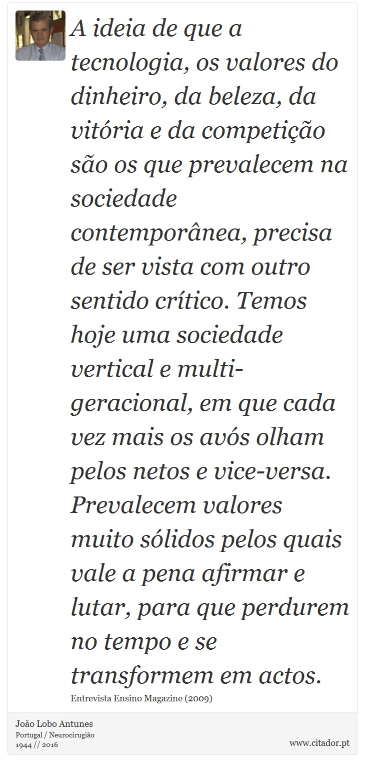 A ideia de que a tecnologia, os valores do dinheiro, da beleza, da vitória e da competição são os que prevalecem na sociedade contemporânea, precisa de ser vista com outro sentido crítico. Temos hoje uma sociedade vertical e multi-geracional, em que cada vez mais os avós olham pelos netos e vice-versa. Prevalecem valores muito sólidos pelos quais vale a pena afirmar e lutar, para que perdurem no tempo e se transformem em actos. - João Lobo Antunes - Frases