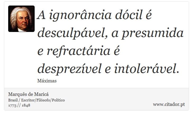 A ignorância dócil é desculpável, a presumida e refractária é desprezível e intolerável. - Marquês de Maricá - Frases