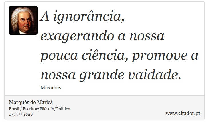 A ignorância, exagerando a nossa pouca ciência, promove a nossa grande vaidade. - Marquês de Maricá - Frases