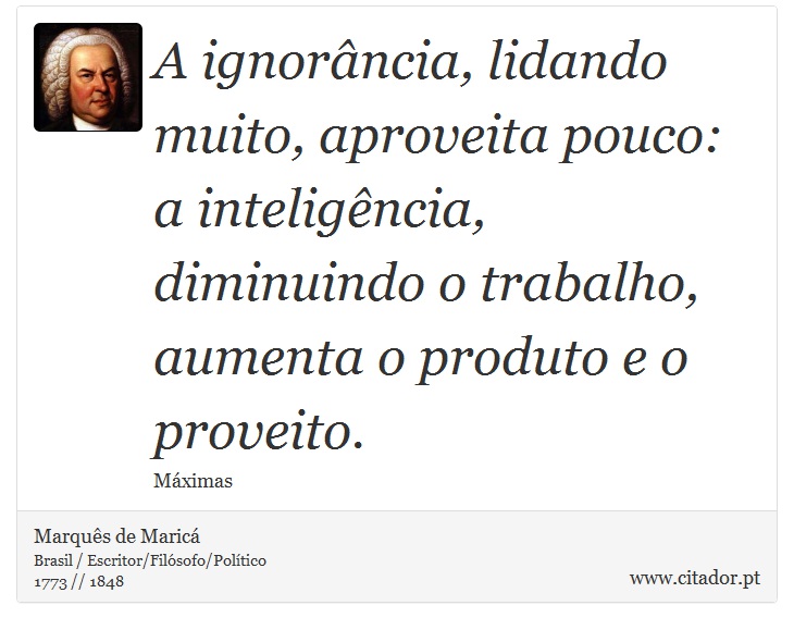 A ignorância, lidando muito, aproveita pouco: a inteligência, diminuindo o trabalho, aumenta o produto e o proveito. - Marquês de Maricá - Frases