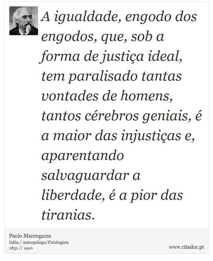 A igualdade, engodo dos engodos, que, sob a forma de justiça ideal, tem paralisado tantas vontades de homens, tantos cérebros geniais, é a maior das injustiças e, aparentando salvaguardar a liberdade, é a pior das tiranias. - Paolo Mantegazza - Frases