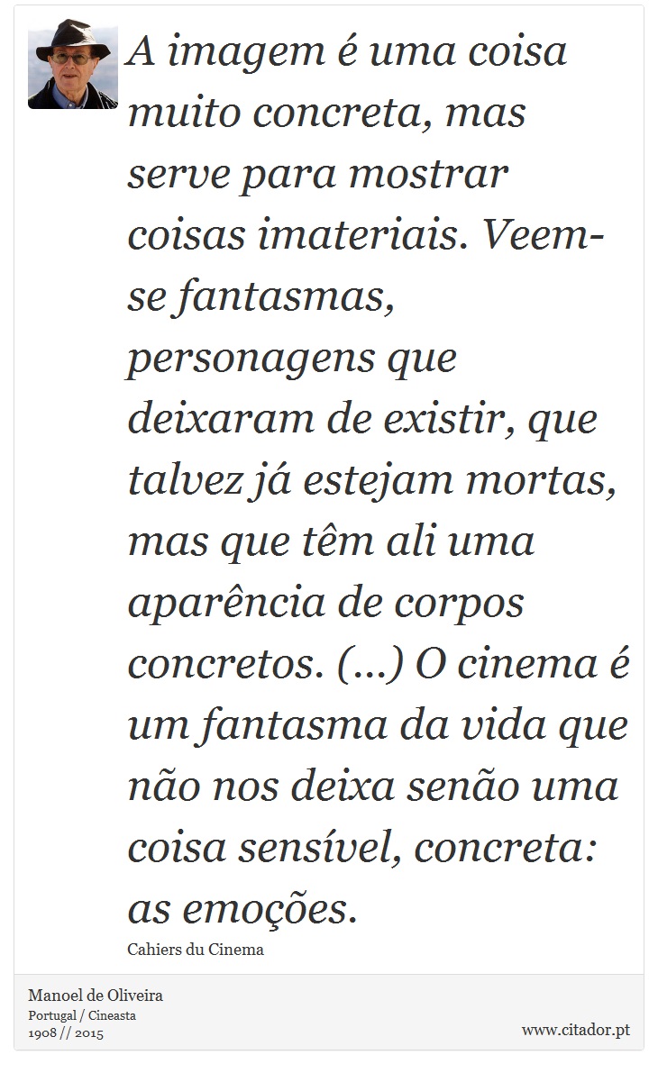 A imagem é uma coisa muito concreta, mas serve para mostrar coisas imateriais. Veem-se fantasmas, personagens que deixaram de existir, que talvez já estejam mortas, mas que têm ali uma aparência de corpos concretos. (...) O cinema é um fantasma da vida que não nos deixa senão uma coisa sensível, concreta: as emoções. - Manoel de Oliveira - Frases