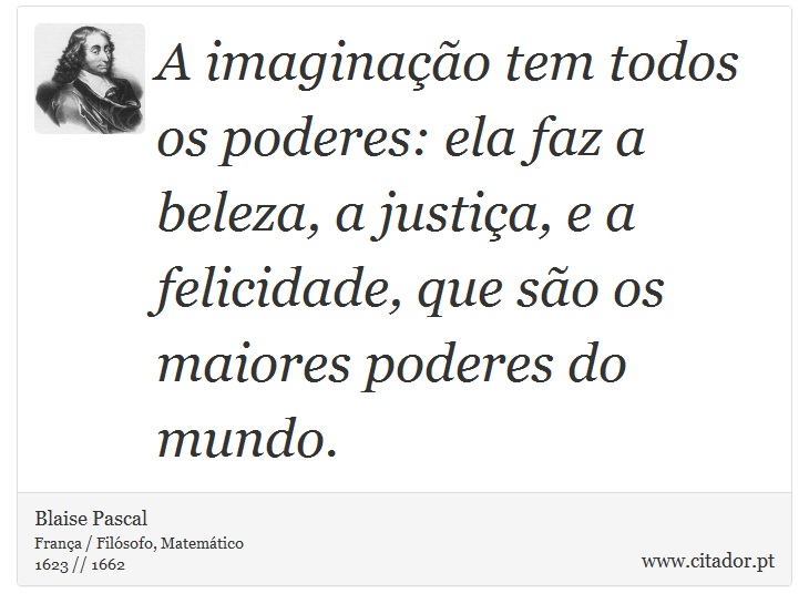 A imaginação tem todos os poderes: ela faz a beleza, a justiça, e a felicidade, que são os maiores poderes do mundo. - Blaise Pascal - Frases
