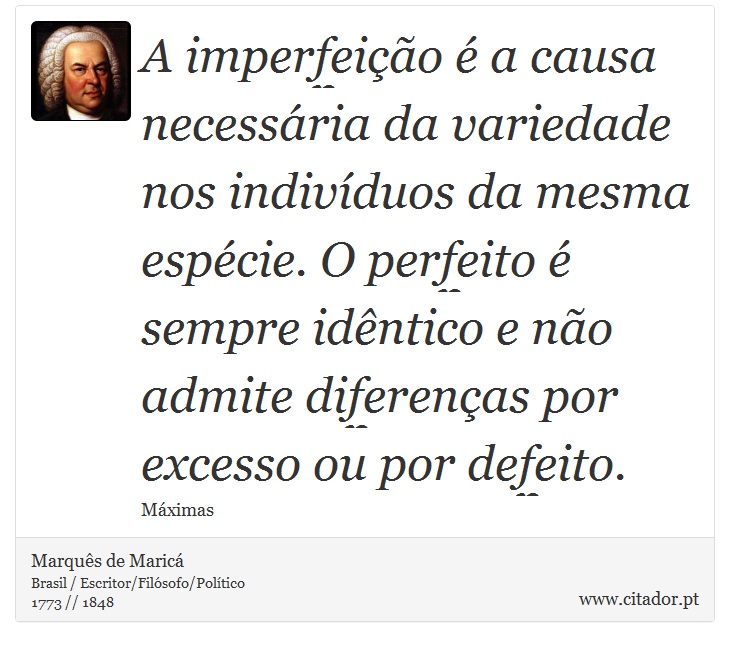 A imperfeição é a causa necessária da variedade nos indivíduos da mesma espécie. O perfeito é sempre idêntico e não admite diferenças por excesso ou por defeito. - Marquês de Maricá - Frases