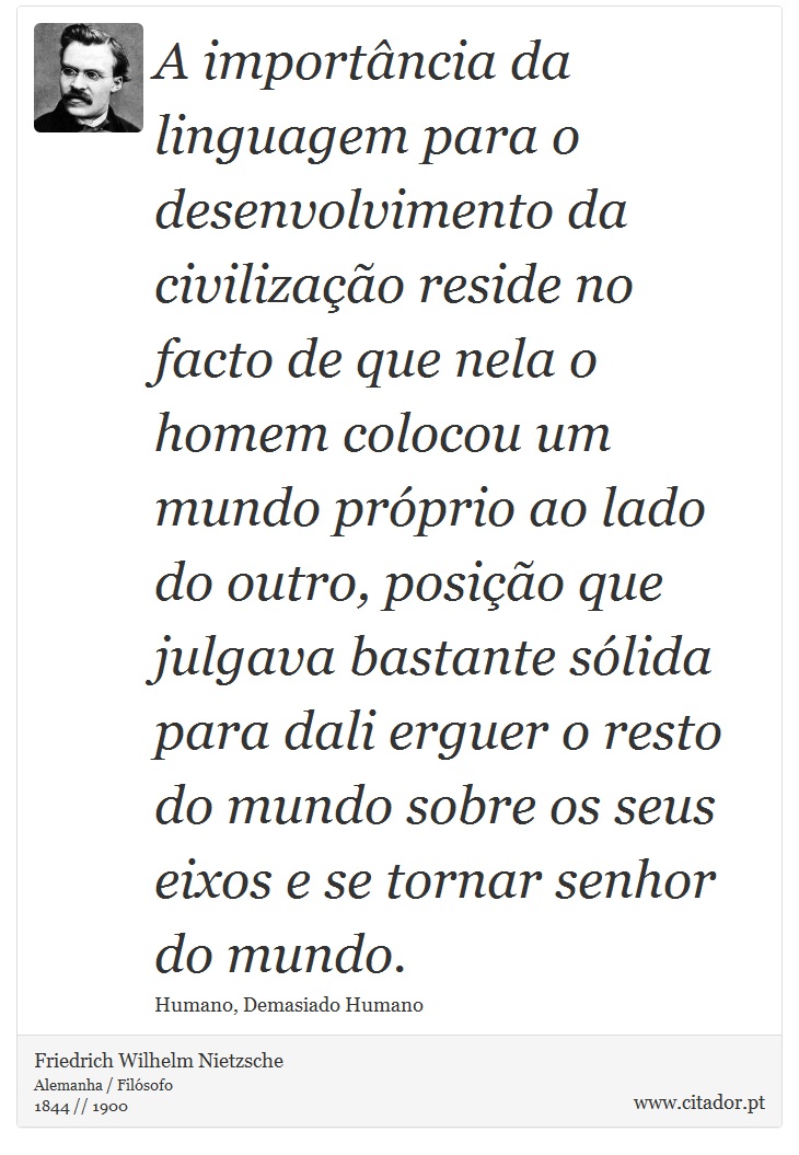 A importância da linguagem para o desenvolvimento da civilização reside no facto de que nela o homem colocou um mundo próprio ao lado do outro, posição que julgava bastante sólida para dali erguer o resto do mundo sobre os seus eixos e se tornar senhor do mundo. - Friedrich Wilhelm Nietzsche - Frases