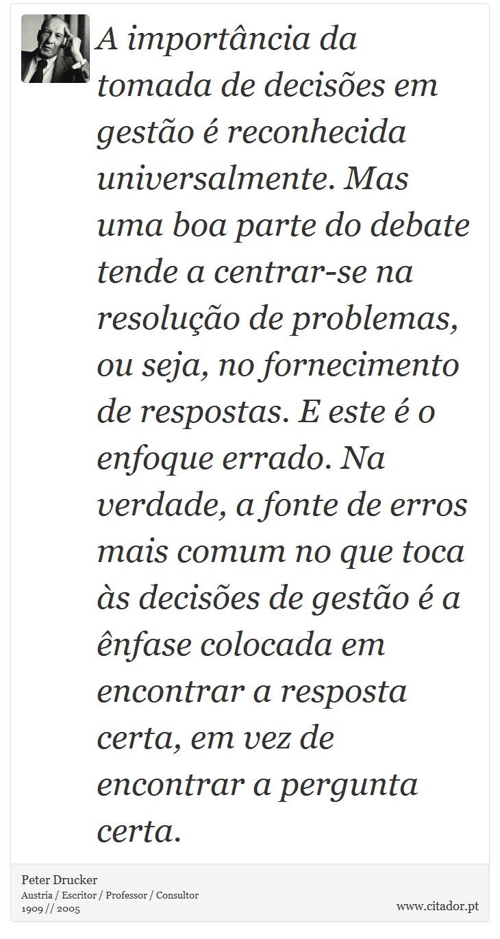 A importância da tomada de decisões em gestão é reconhecida universalmente. Mas uma boa parte do debate tende a centrar-se na resolução de problemas, ou seja, no fornecimento de respostas. E este é o enfoque errado. Na verdade, a fonte de erros mais comum no que toca às decisões de gestão é a ênfase colocada em encontrar a resposta certa, em vez de encontrar a pergunta certa. - Peter Drucker - Frases