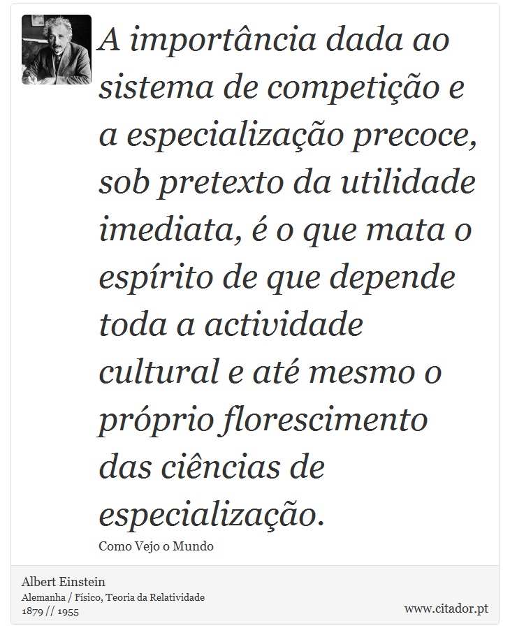 A importância dada ao sistema de competição e a especialização precoce, sob pretexto da utilidade imediata, é o que mata o espírito de que depende toda a actividade cultural e até mesmo o próprio florescimento das ciências de especialização. - Albert Einstein - Frases