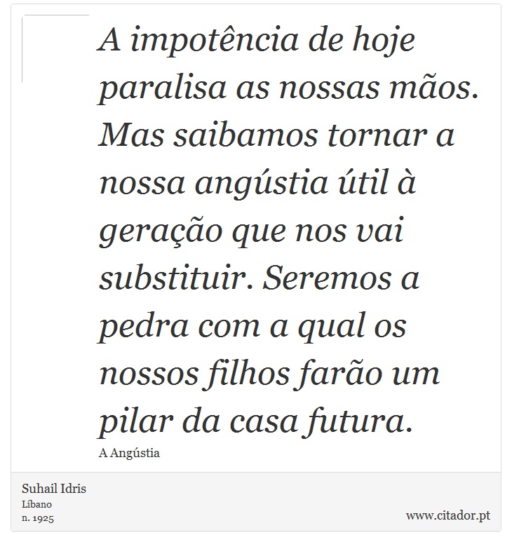 A impotência de hoje paralisa as nossas mãos. Mas saibamos tornar a nossa angústia útil à geração que nos vai substituir. Seremos a pedra com a qual os nossos filhos farão um pilar da casa futura. - Suhail Idris - Frases