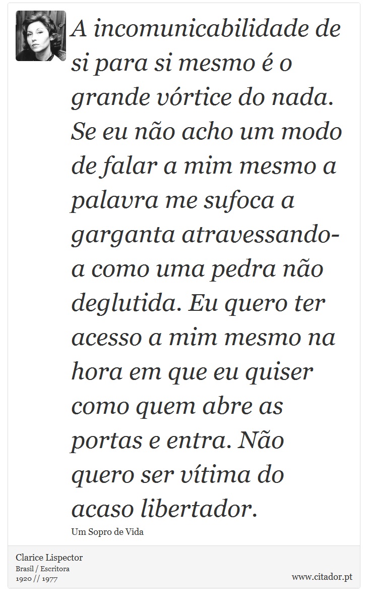 A incomunicabilidade de si para si mesmo é o grande vórtice do nada. Se eu não acho um modo de falar a mim mesmo a palavra me sufoca a garganta atravessando-a como uma pedra não deglutida. Eu quero ter acesso a mim mesmo na hora em que eu quiser como quem abre as portas e entra. Não quero ser vítima do acaso libertador. - Clarice Lispector - Frases