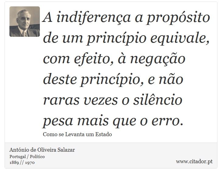 A indiferença a propósito de um princípio equivale, com efeito, à negação deste princípio, e não raras vezes o silêncio pesa mais que o erro. - António de Oliveira Salazar - Frases