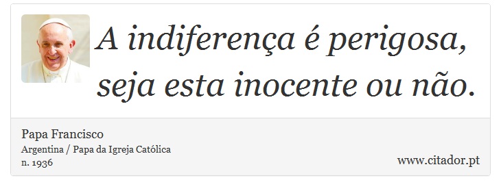 A indiferença é perigosa, seja esta inocente ou não. - Papa Francisco - Frases