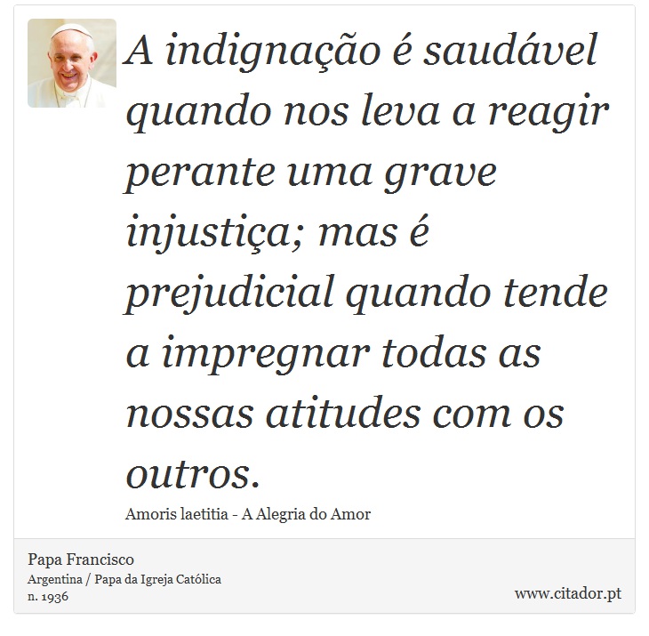 A indignação é saudável quando nos leva a reagir perante uma grave injustiça; mas é prejudicial quando tende a impregnar todas as nossas atitudes com os outros. - Papa Francisco - Frases