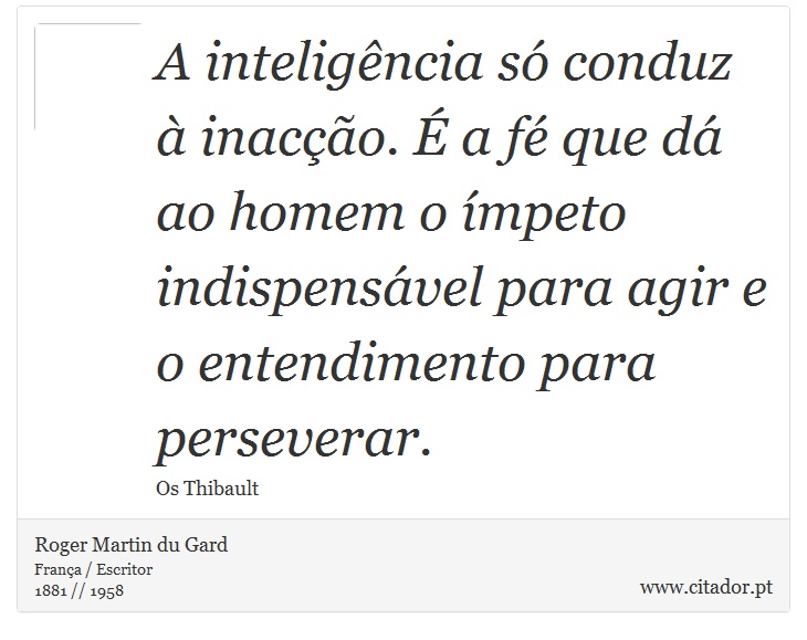 A inteligência só conduz à inacção. É a fé que dá ao homem o ímpeto indispensável para agir e o entendimento para perseverar. - Roger Martin du Gard - Frases