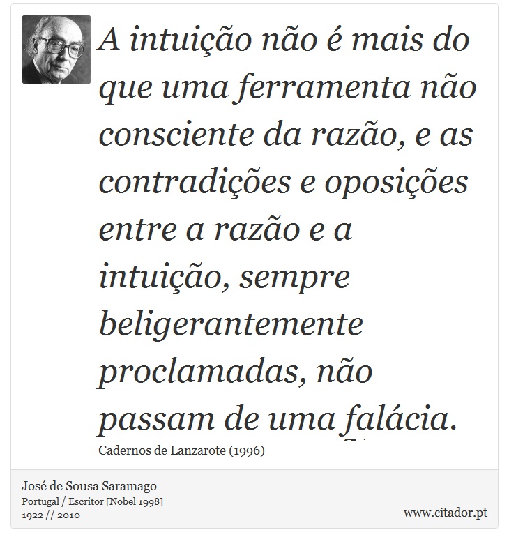 A intuição não é mais do que uma ferramenta não consciente da razão, e as contradições e oposições entre a razão e a intuição, sempre beligerantemente proclamadas, não passam de uma falácia. - José Saramago - Frases