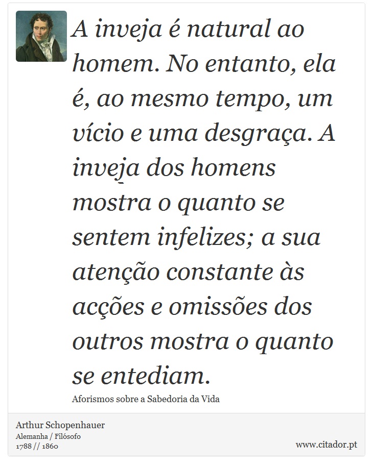 A inveja é natural ao homem. No entanto, ela é, ao mesmo tempo, um vício e uma desgraça. A inveja dos homens mostra o quanto se sentem infelizes; a sua atenção constante às acções e omissões dos outros mostra o quanto se entediam. - Arthur Schopenhauer - Frases