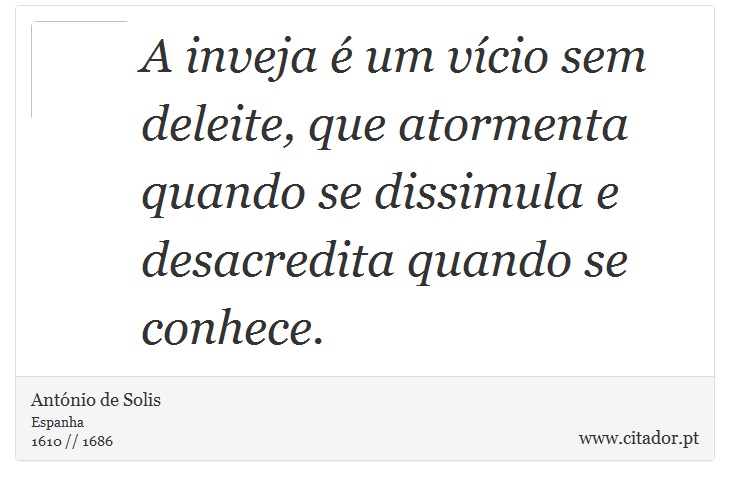 A inveja é um vício sem deleite, que atormenta quando se dissimula e desacredita quando se conhece. - António de Solis - Frases