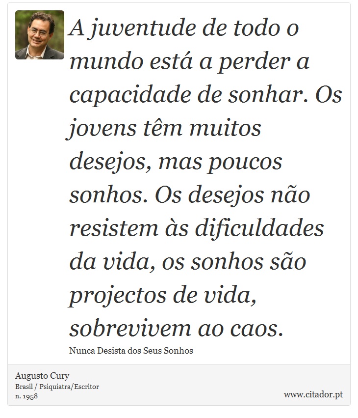 A juventude de todo o mundo está a perder a capacidade de sonhar. Os jovens têm muitos desejos, mas poucos sonhos. Os desejos não resistem às dificuldades da vida, os sonhos são projectos de vida, sobrevivem ao caos. - Augusto Cury - Frases