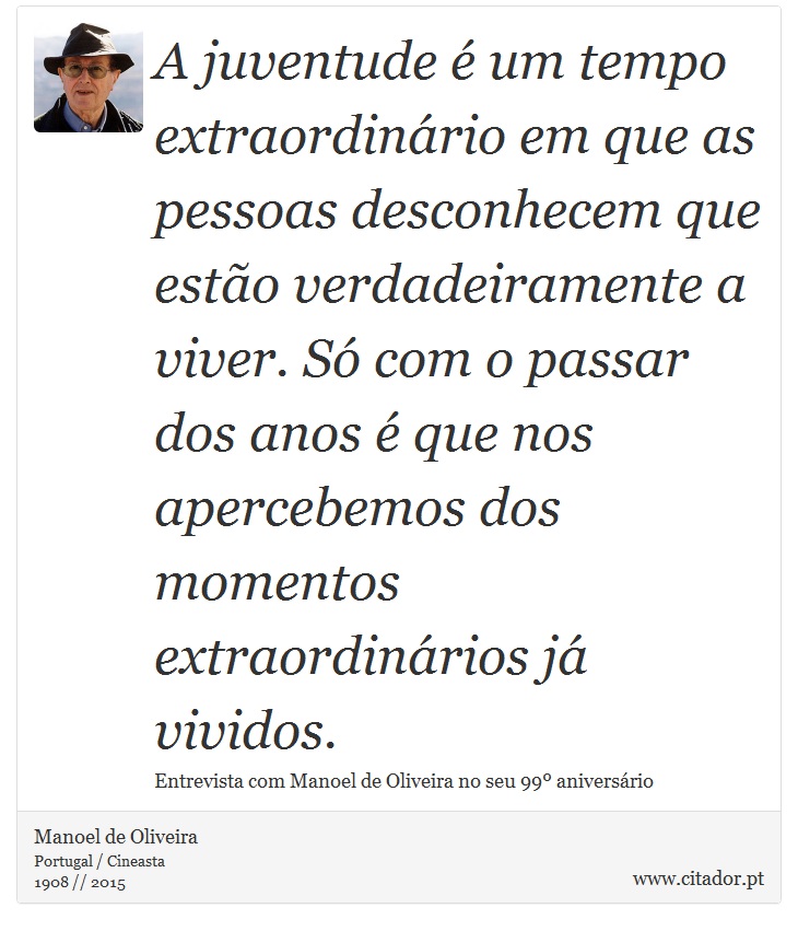 A juventude é um tempo extraordinário em que as pessoas desconhecem que estão verdadeiramente a viver. Só com o passar dos anos é que nos apercebemos dos momentos extraordinários já vividos. - Manoel de Oliveira - Frases