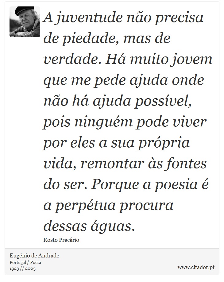 A juventude não precisa de piedade, mas de verdade. Há muito jovem que me pede ajuda onde não há ajuda possível, pois ninguém pode viver por eles a sua própria vida, remontar às fontes do ser. Porque a poesia é a perpétua procura dessas águas. - Eugénio de Andrade - Frases