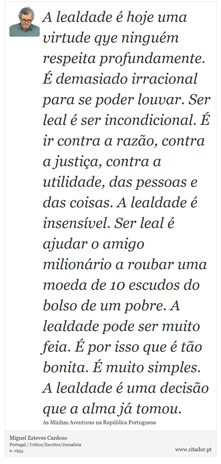 A lealdade é hoje uma virtude qye ninguém respeita profundamente. É demasiado irracional para se poder louvar. Ser leal é ser incondicional. É ir contra a razão, contra a justiça, contra a utilidade, das pessoas e das coisas. A lealdade é insensível. Ser leal é ajudar o amigo milionário a roubar uma moeda de 10 escudos do bolso de um pobre. A lealdade pode ser muito feia. É por isso que é tão bonita. É muito simples. A lealdade é uma decisão que a alma já tomou. - Miguel Esteves Cardoso - Frases