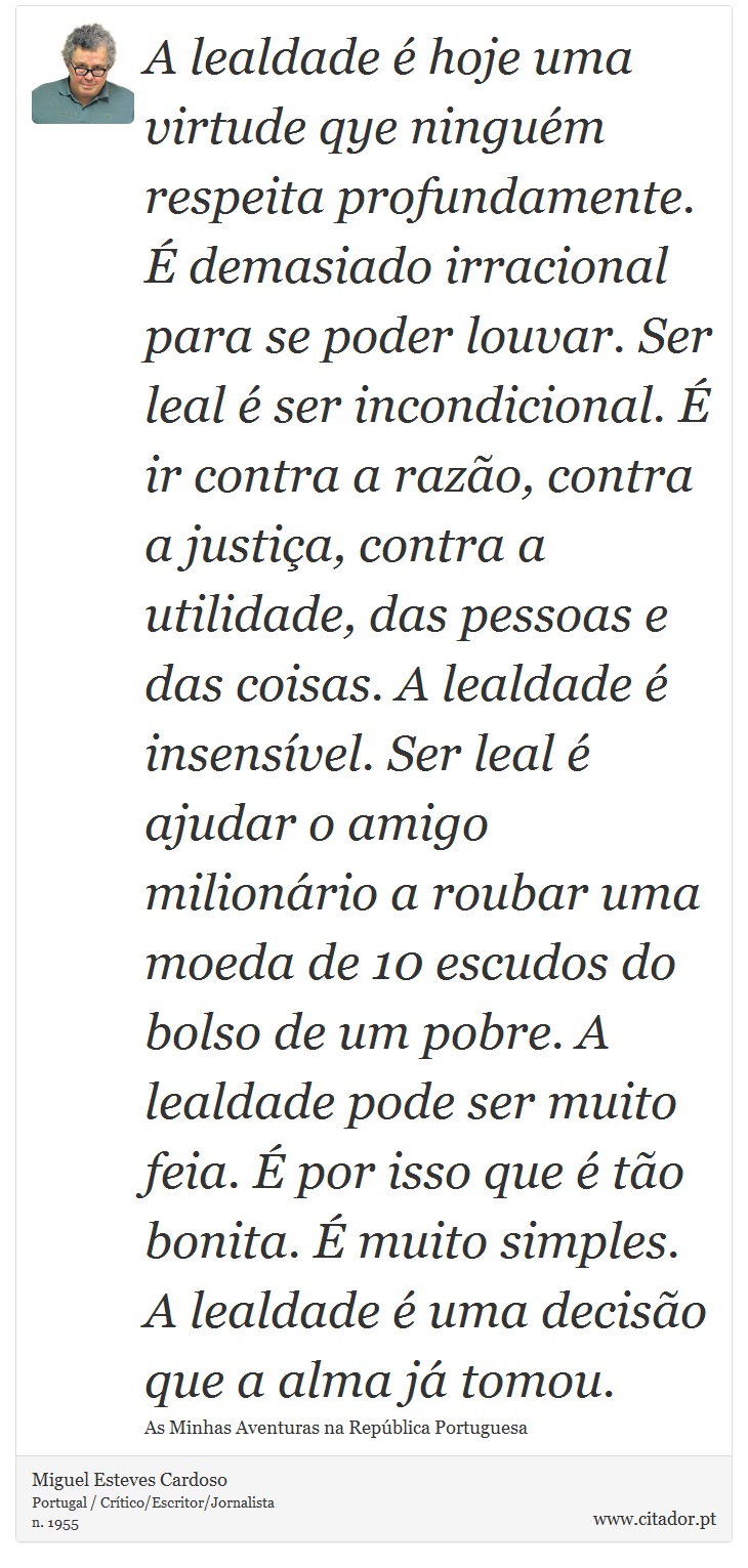 A lealdade  hoje uma virtude qye ningum respeita profundamente.  demasiado irracional para se poder louvar. Ser leal  ser incondicional.  ir contra a razo, contra a justia, contra a utilidade, das pessoas e das coisas. A lealdade  insensvel. Ser leal  ajudar o amigo milionrio a roubar uma moeda de 10 escudos do bolso de um pobre. A lealdade pode ser muito feia.  por isso que  to bonita.  muito simples. A lealdade  uma deciso que a alma j tomou. - Miguel Esteves Cardoso - Frases