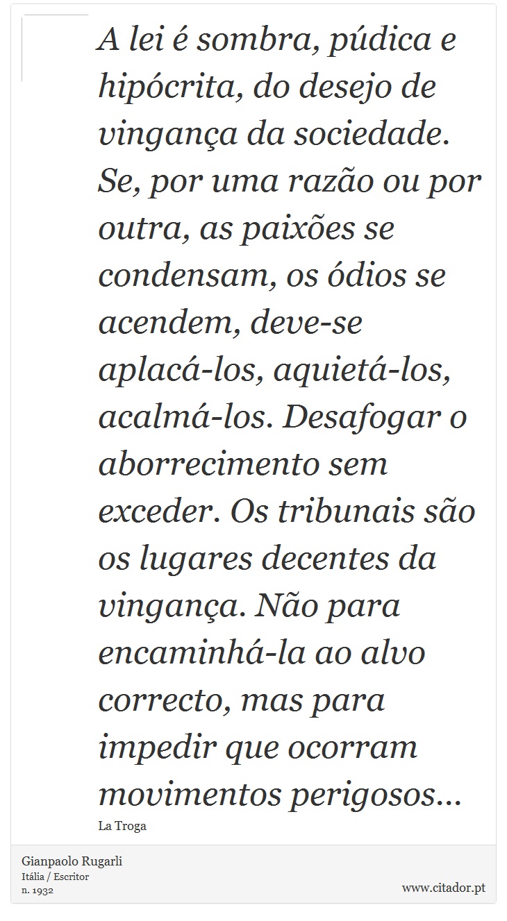 A lei é sombra, púdica e hipócrita, do desejo de vingança da sociedade. Se, por uma razão ou por outra, as paixões se condensam, os ódios se acendem, deve-se aplacá-los, aquietá-los, acalmá-los. Desafogar o aborrecimento sem exceder. Os tribunais são os lugares decentes da vingança. Não para encaminhá-la ao alvo correcto, mas para impedir que ocorram movimentos perigosos... - Gianpaolo Rugarli - Frases