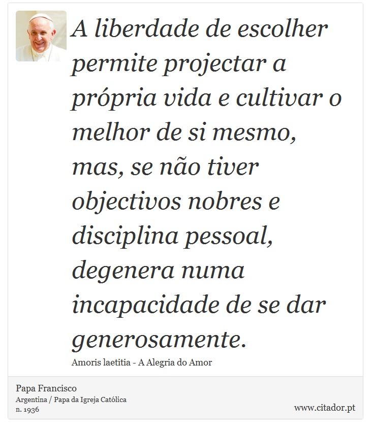 A liberdade de escolher permite projectar a própria vida e cultivar o melhor de si mesmo, mas, se não tiver objectivos nobres e disciplina pessoal, degenera numa incapacidade de se dar generosamente. - Papa Francisco - Frases