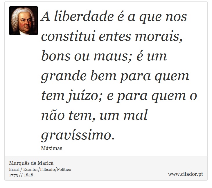 A liberdade é a que nos constitui entes morais, bons ou maus; é um grande bem para quem tem juízo; e para quem o não tem, um mal gravíssimo. - Marquês de Maricá - Frases