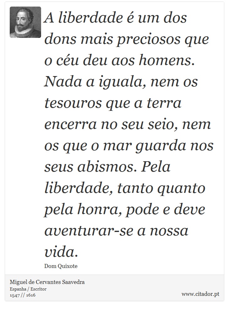 A liberdade é um dos dons mais preciosos que o céu deu aos homens. Nada a iguala, nem os tesouros que a terra encerra no seu seio, nem os que o mar guarda nos seus abismos. Pela liberdade, tanto quanto pela honra, pode e deve aventurar-se a nossa vida. - Miguel de Cervantes Saavedra - Frases