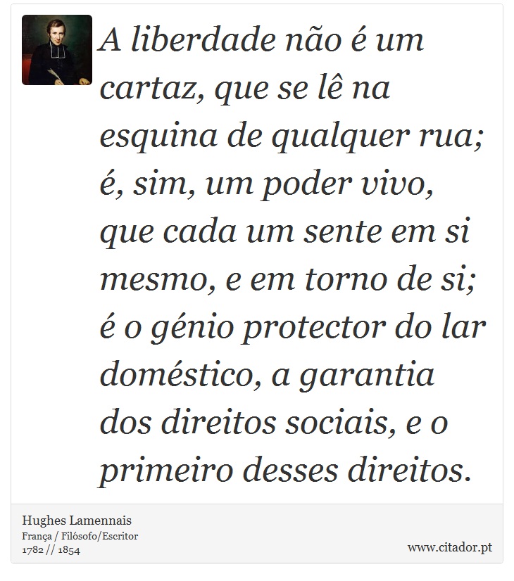 A liberdade não é um cartaz, que se lê na esquina de qualquer rua; é, sim, um poder vivo, que cada um sente em si mesmo, e em torno de si; é o génio protector do lar doméstico, a garantia dos direitos sociais, e o primeiro desses direitos. - Hughes Lamennais - Frases
