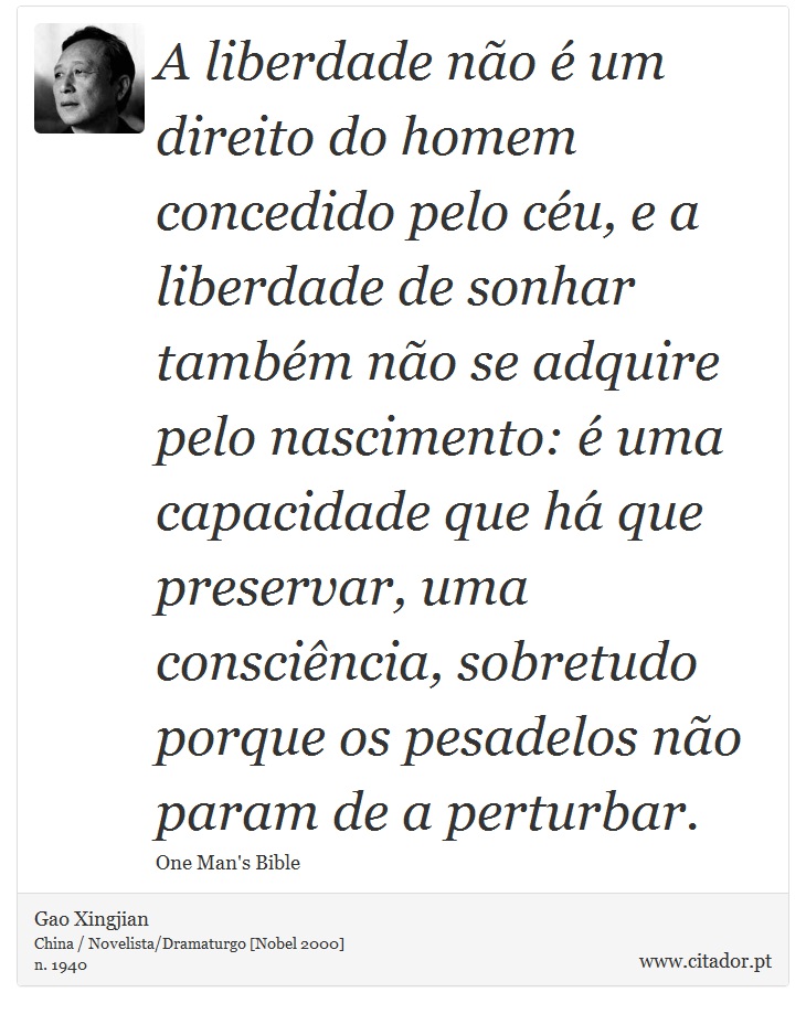 A liberdade não é um direito do homem concedido pelo céu, e a liberdade de sonhar também não se adquire pelo nascimento: é uma capacidade que há que preservar, uma consciência, sobretudo porque os pesadelos não param de a perturbar. - Gao Xingjian - Frases