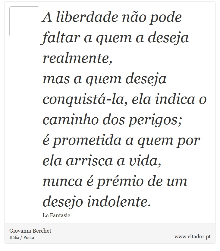 A liberdade não pode faltar a quem a deseja realmente, <br />
 mas a quem deseja conquistá-la, ela indica o caminho dos perigos; <br />
 é prometida a quem por ela arrisca a vida, <br />
 nunca é prémio de um desejo indolente. - Giovanni Berchet - Frases
