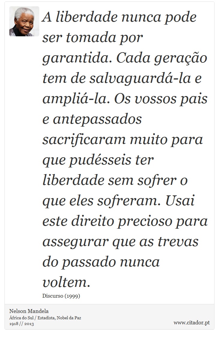 A liberdade nunca pode ser tomada por garantida. Cada geração tem de salvaguardá-la e ampliá-la. Os vossos pais e antepassados sacrificaram muito para que pudésseis ter liberdade sem sofrer o que eles sofreram. Usai este direito precioso para assegurar que as trevas do passado nunca voltem. - Nelson Mandela - Frases