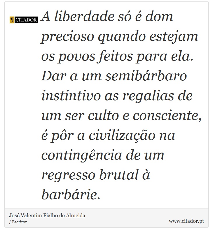 A liberdade só é dom precioso quando estejam os povos feitos para ela. Dar a um semibárbaro instintivo as regalias de um ser culto e consciente, é pôr a civilização na contingência de um regresso brutal à barbárie. - José Valentim Fialho de Almeida - Frases